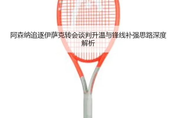 阿森纳追逐伊萨克转会谈判升温与锋线补强思路深度解析