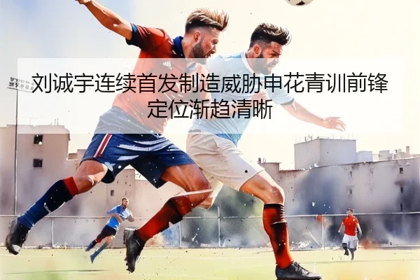 刘诚宇连续首发制造威胁申花青训前锋定位渐趋清晰