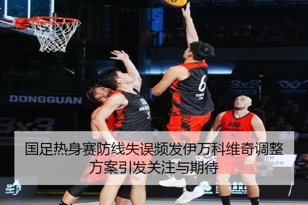 国足热身赛防线失误频发伊万科维奇调整方案引发关注与期待