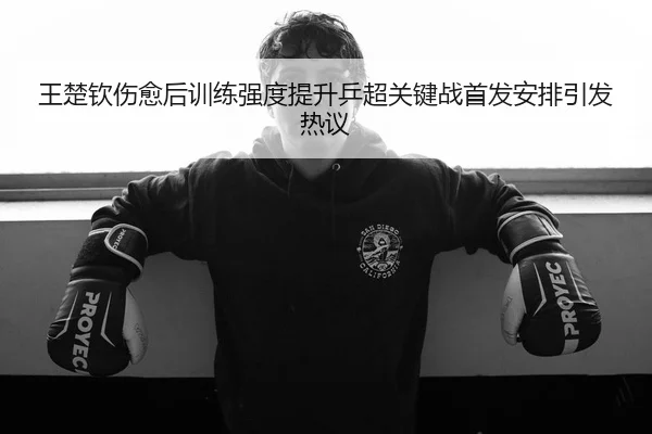 王楚钦伤愈后训练强度提升乒超关键战首发安排引发热议
