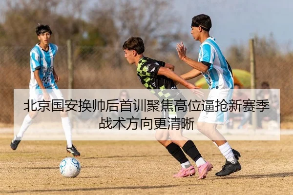 北京国安换帅后首训聚焦高位逼抢新赛季战术方向更清晰